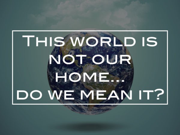 This world is not our home… do we mean it?